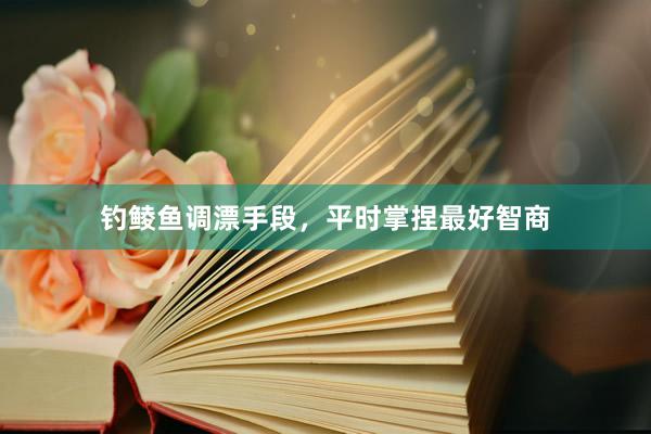 钓鲮鱼调漂手段,平时掌捏最好智商