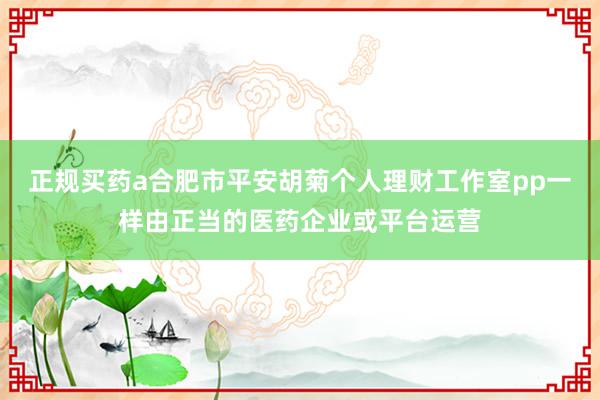 正规买药a合肥市平安胡菊个人理财工作室pp一样由正当的医药企业或平台运营