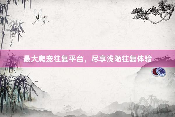 最大爬宠往复平台，尽享浅陋往复体验